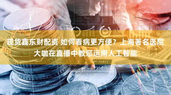 现货鑫东财配资 如何看病更方便?上海著名医院大咖在直播中教您运用人工智能