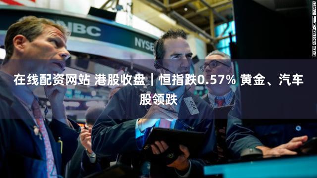 在线配资网站 港股收盘｜恒指跌0.57% 黄金、汽车股领跌