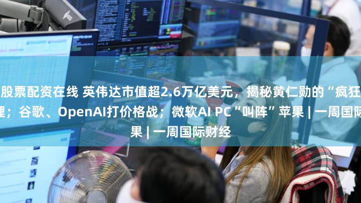 股票配资在线 英伟达市值超2.6万亿美元，揭秘黄仁勋的“疯狂”管理；谷歌、OpenAI打价格战；微软AI PC“叫阵”苹果 | 一周国际财经