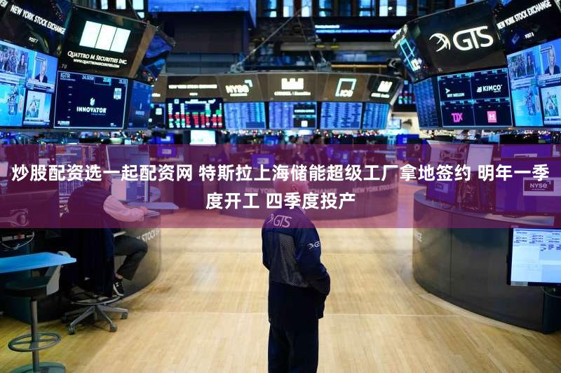 炒股配资选一起配资网 特斯拉上海储能超级工厂拿地签约 明年一季度开工 四季度投产