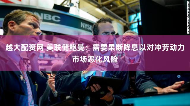 越大配资网 美联储鲍曼：需要果断降息以对冲劳动力市场恶化风险