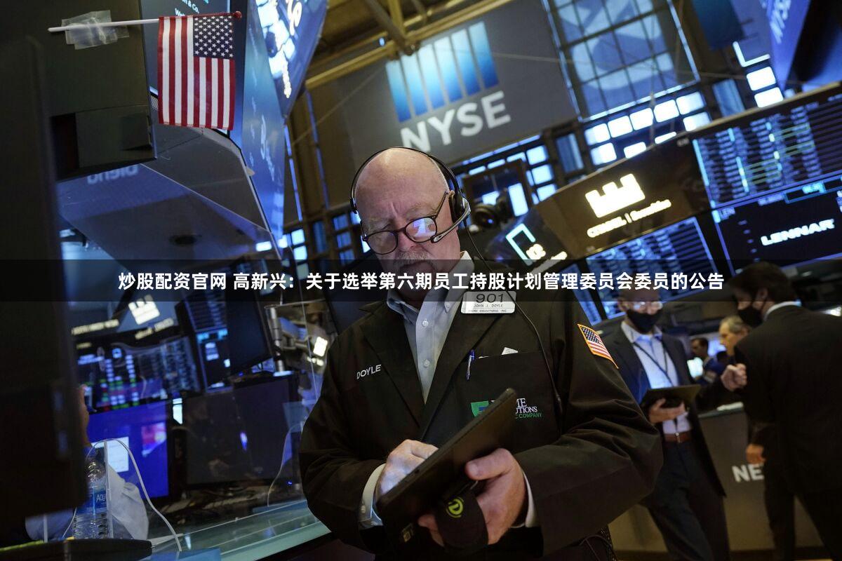 炒股配资官网 高新兴：关于选举第六期员工持股计划管理委员会委员的公告