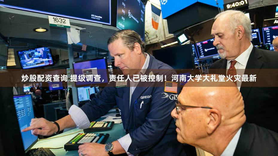 炒股配资查询 提级调查，责任人已被控制！河南大学大礼堂火灾最新