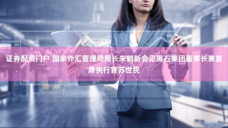 证券配资门户 国家外汇管理局局长朱鹤新会见黑石集团董事长兼首席执行官苏世民