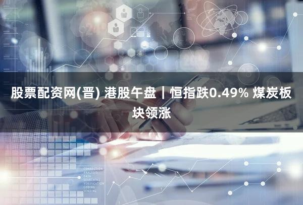 股票配资网(晋) 港股午盘｜恒指跌0.49% 煤炭板块领涨