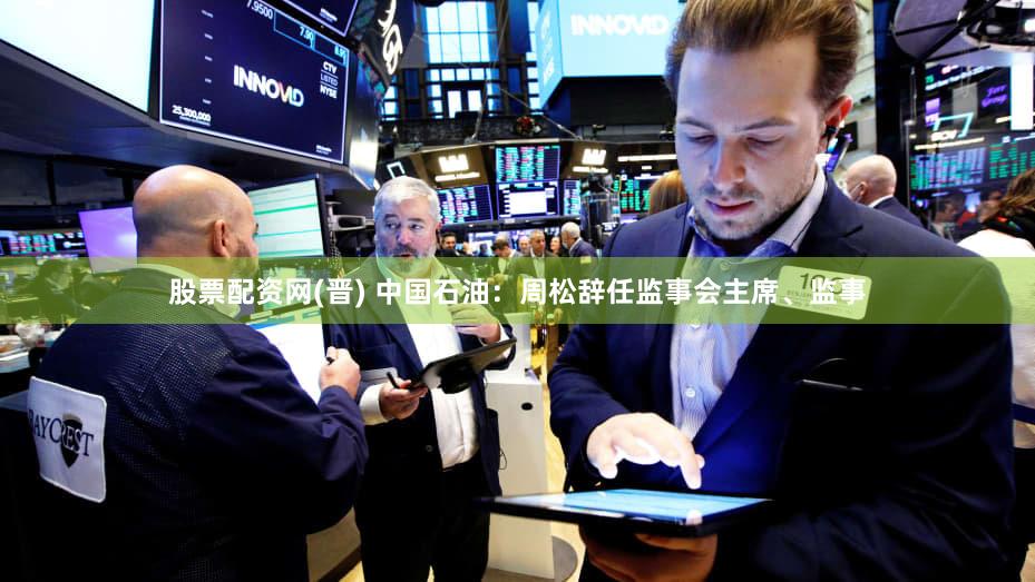 股票配资网(晋) 中国石油：周松辞任监事会主席、监事