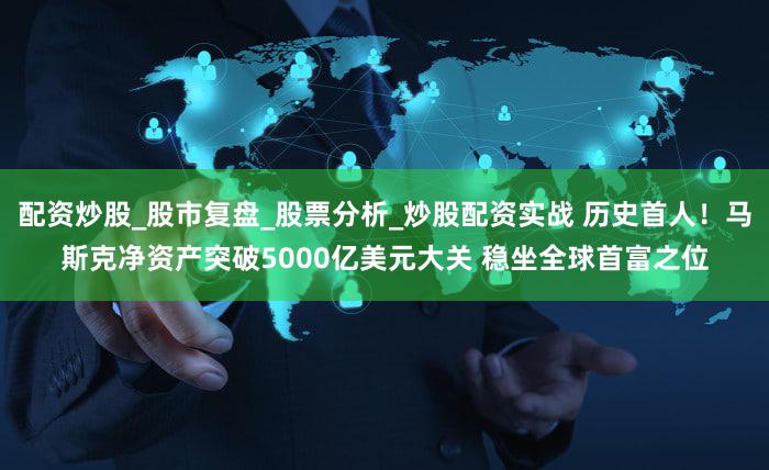 配资炒股_股市复盘_股票分析_炒股配资实战 历史首人！马斯克净资产突破5000亿美元大关 稳坐全球首富之位