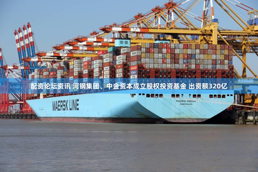 配资论坛资讯 河钢集团、中金资本成立股权投资基金 出资额320亿