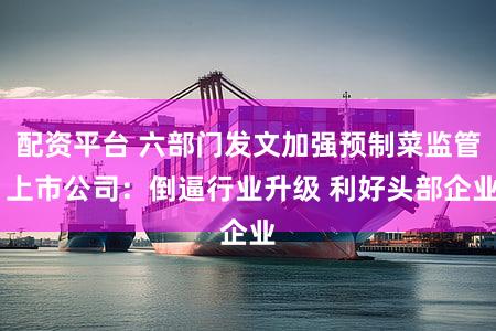 配资平台 六部门发文加强预制菜监管 上市公司：倒逼行业升级 利好头部企业