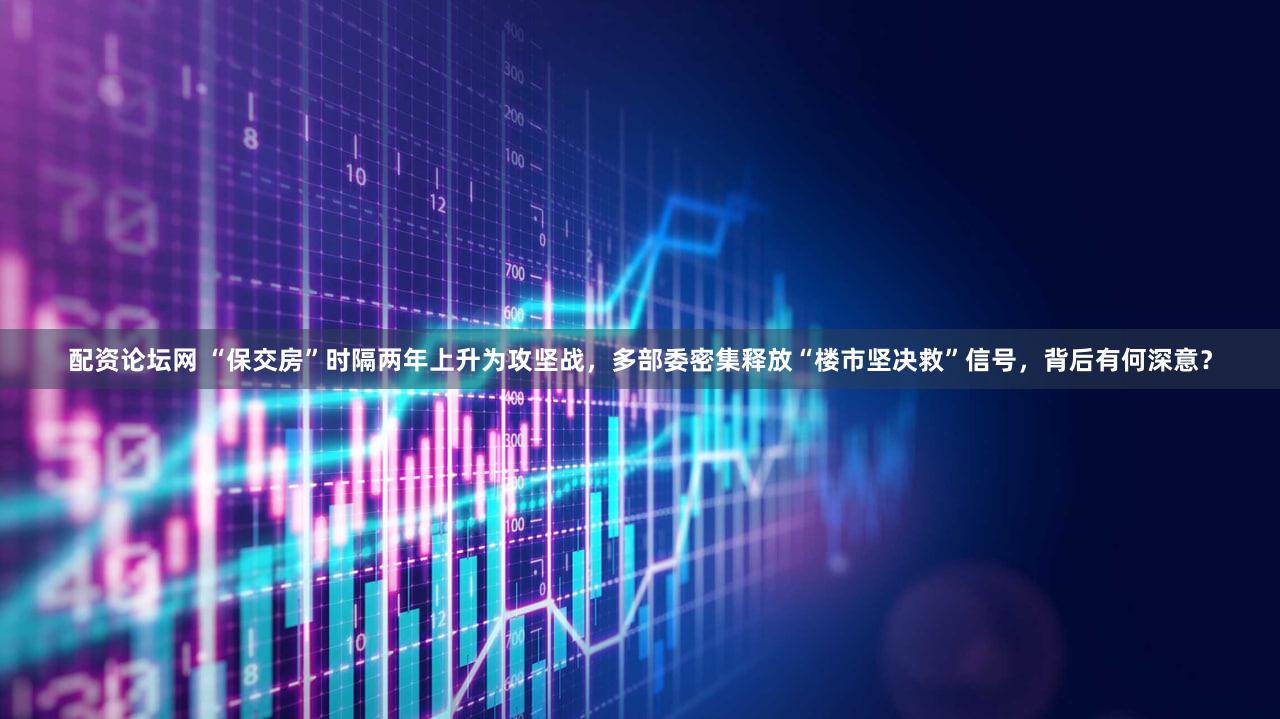 配资论坛网 “保交房”时隔两年上升为攻坚战，多部委密集释放“楼市坚决救”信号，背后有何深意？