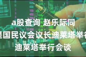a股查询 赵乐际同吉布提国民议会议长迪莱塔举行会谈