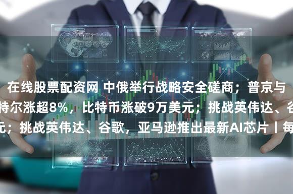 在线股票配资网 中俄举行战略安全磋商;普京与美国特使举行会晤;英特尔涨超8%,比特币涨破9万美元;挑战英伟达、谷歌,亚马逊推出最新AI芯片丨每经早参