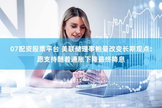 07配资股票平台 美联储理事鲍曼改变长期观点:愿支持随着通胀下降最终降息