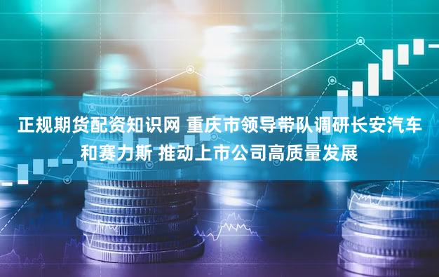 正规期货配资知识网 重庆市领导带队调研长安汽车和赛力斯 推动上市公司高质量发展