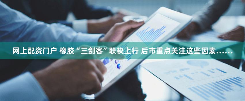 网上配资门户 橡胶“三剑客”联袂上行 后市重点关注这些因素……