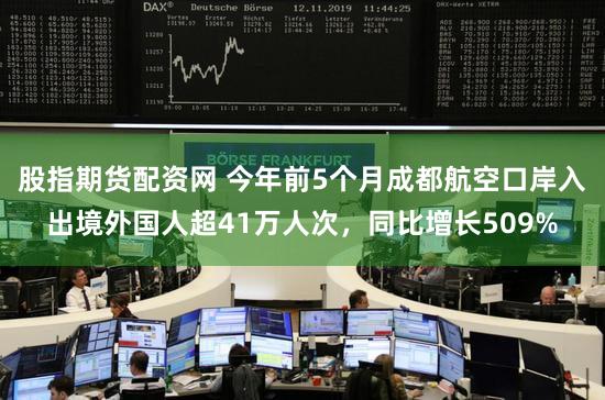 股指期货配资网 今年前5个月成都航空口岸入出境外国人超41万人次，同比增长509%