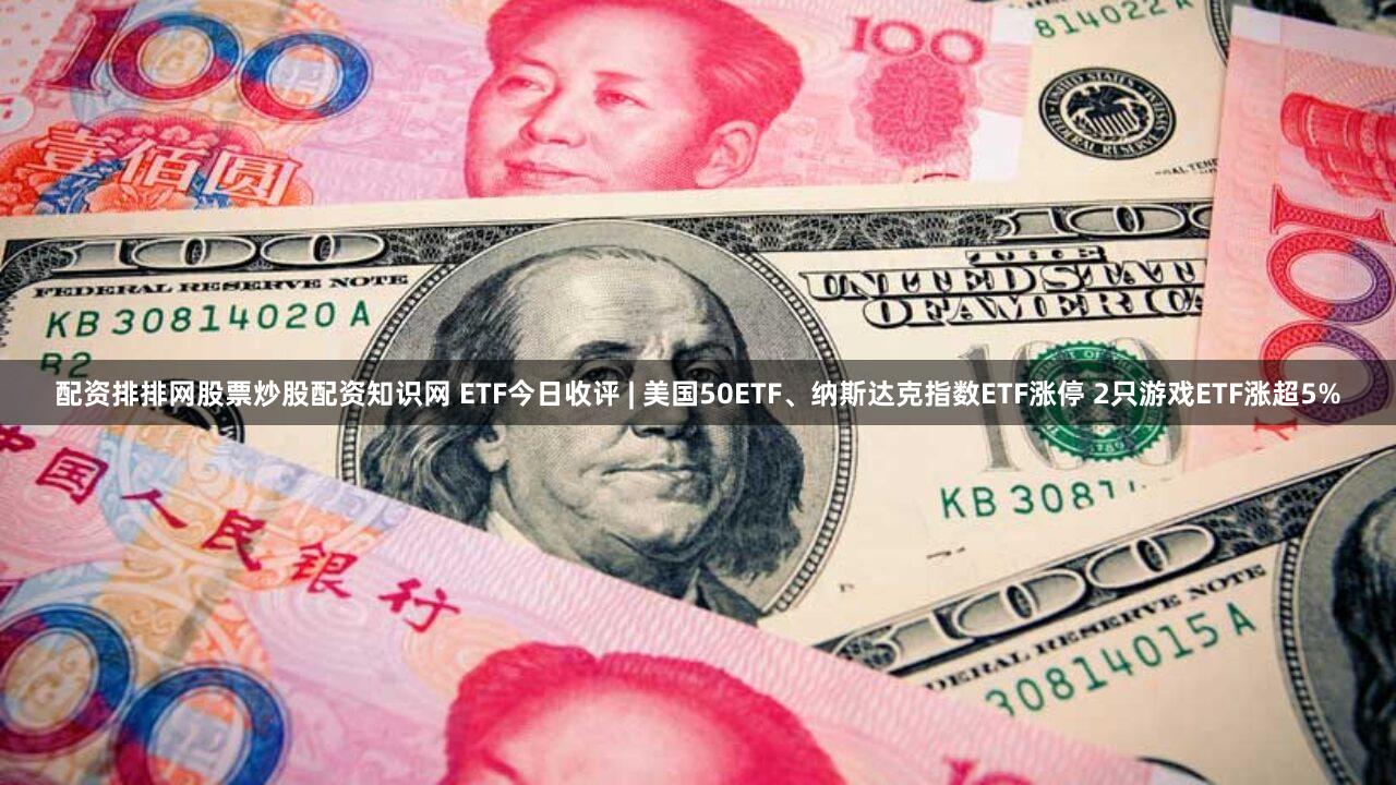 配资排排网股票炒股配资知识网 ETF今日收评 | 美国50ETF、纳斯达克指数ETF涨停 2只游戏ETF涨超5%