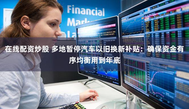 在线配资炒股 多地暂停汽车以旧换新补贴：确保资金有序均衡用到年底