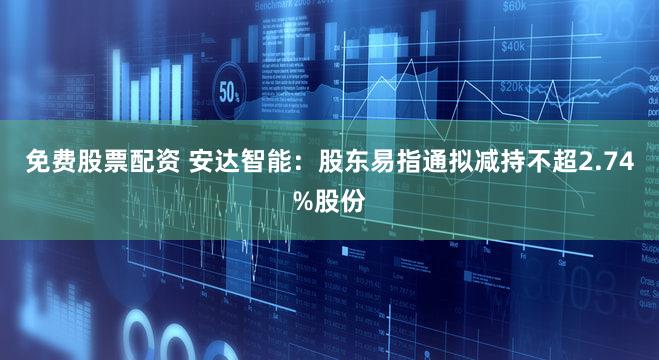 免费股票配资 安达智能：股东易指通拟减持不超2.74%股份