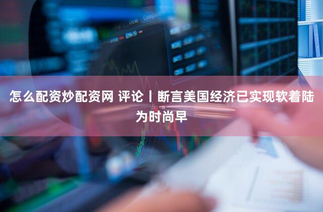 怎么配资炒配资网 评论丨断言美国经济已实现软着陆为时尚早