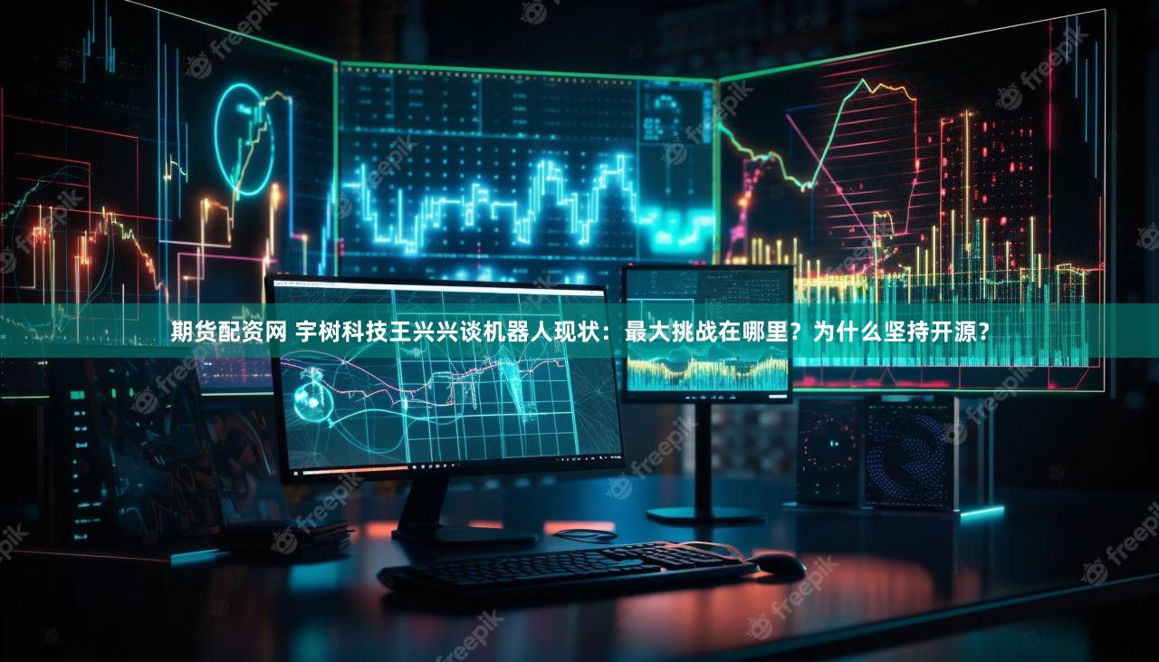 期货配资网 宇树科技王兴兴谈机器人现状：最大挑战在哪里？为什么坚持开源？