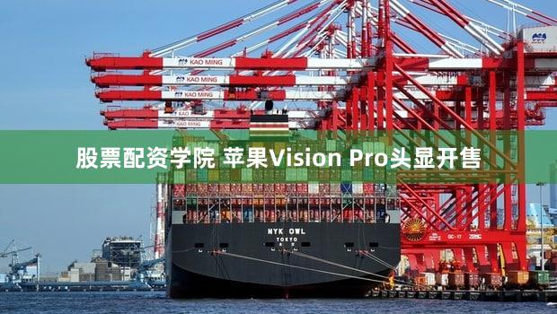 股票配资学院 苹果Vision Pro头显开售