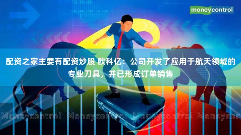 配资之家主要有配资炒股 欧科亿:公司开发了应用于航天领域的专业刀具,并已形成订单销售