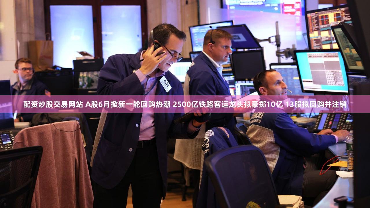 配资炒股交易网站 A股6月掀新一轮回购热潮 2500亿铁路客运龙头拟豪掷10亿 13股拟回购并注销