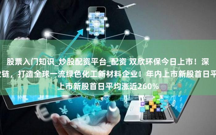 股票入门知识_炒股配资平台_配资 双欣环保今日上市！深耕PVA全产业链，打造全球一流绿色化工新材料企业！年内上市新股首日平均涨近260%