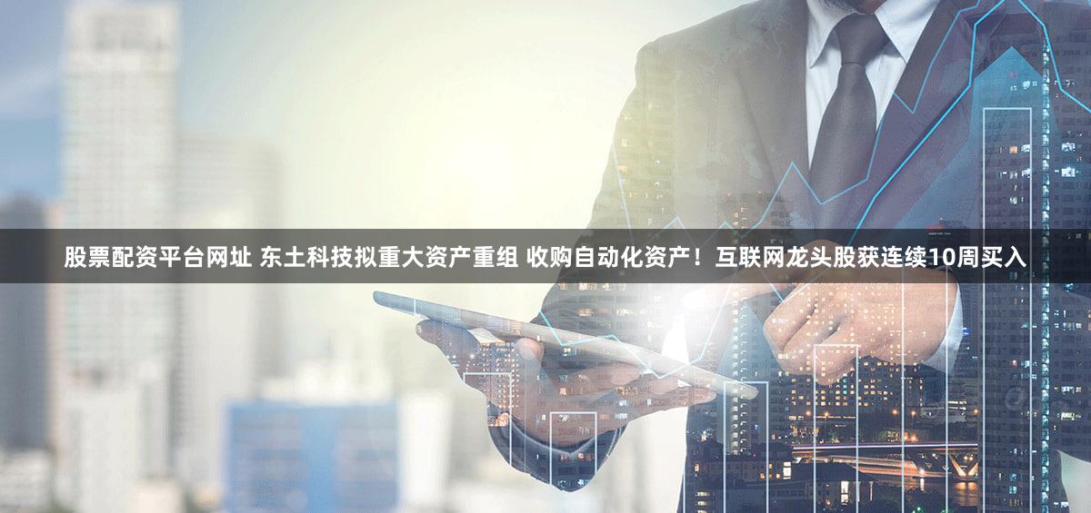 股票配资平台网址 东土科技拟重大资产重组 收购自动化资产！互联网龙头股获连续10周买入