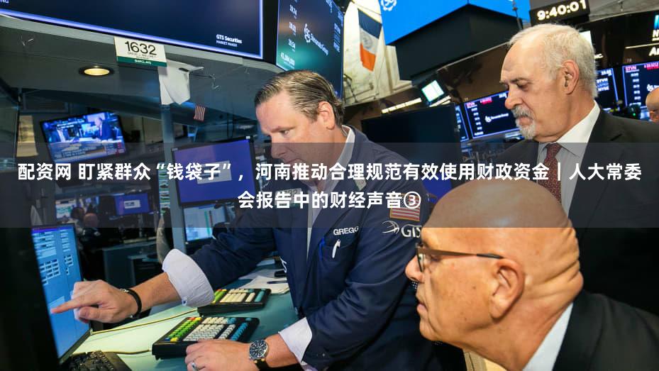 配资网 盯紧群众“钱袋子”，河南推动合理规范有效使用财政资金｜人大常委会报告中的财经声音③
