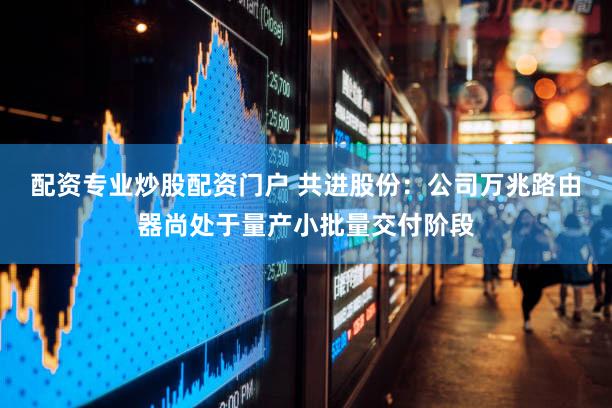 配资专业炒股配资门户 共进股份：公司万兆路由器尚处于量产小批量交付阶段