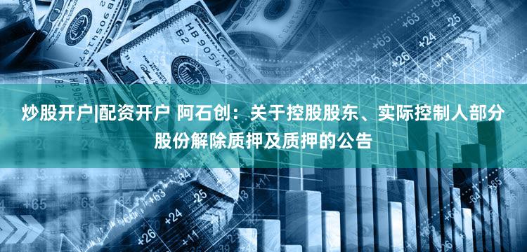 炒股开户|配资开户 阿石创：关于控股股东、实际控制人部分股份解除质押及质押的公告