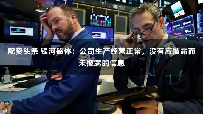 配资头条 银河磁体：公司生产经营正常，没有应披露而未披露的信息