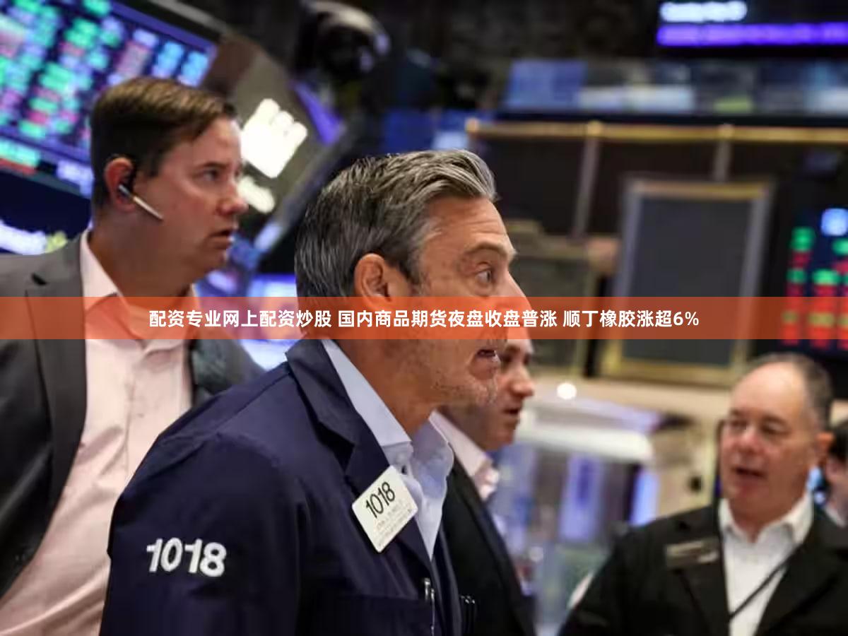 配资专业网上配资炒股 国内商品期货夜盘收盘普涨 顺丁橡胶涨超6%