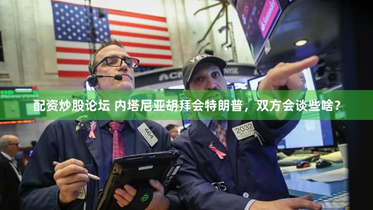 配资炒股论坛 内塔尼亚胡拜会特朗普,双方会谈些啥?