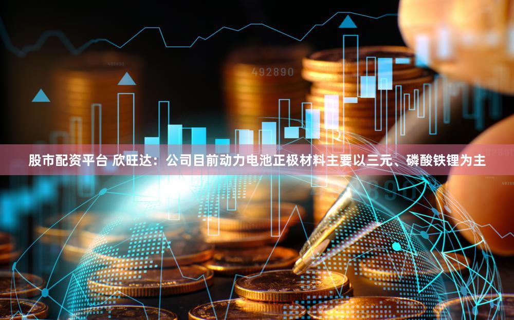 股市配资平台 欣旺达：公司目前动力电池正极材料主要以三元、磷酸铁锂为主