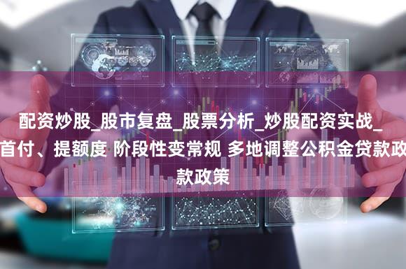 配资炒股_股市复盘_股票分析_炒股配资实战_ 降首付、提额度 阶段性变常规 多地调整公积金贷款政策