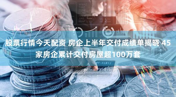 股票行情今天配资 房企上半年交付成绩单揭晓 45家房企累计交付房屋超100万套