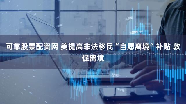 可靠股票配资网 美提高非法移民“自愿离境”补贴 敦促离境