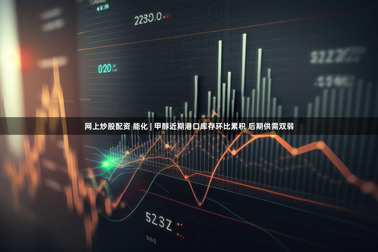 网上炒股配资 能化 | 甲醇近期港口库存环比累积 后期供需双弱