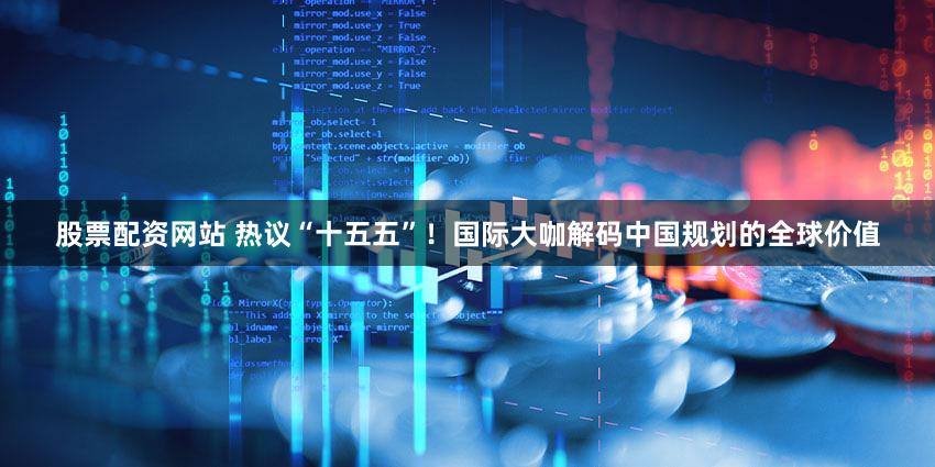 股票配资网站 热议“十五五”！国际大咖解码中国规划的全球价值