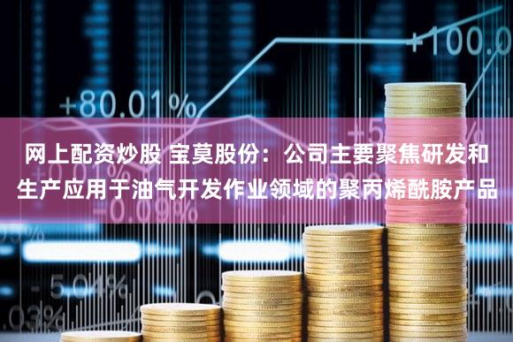 网上配资炒股 宝莫股份：公司主要聚焦研发和生产应用于油气开发作业领域的聚丙烯酰胺产品