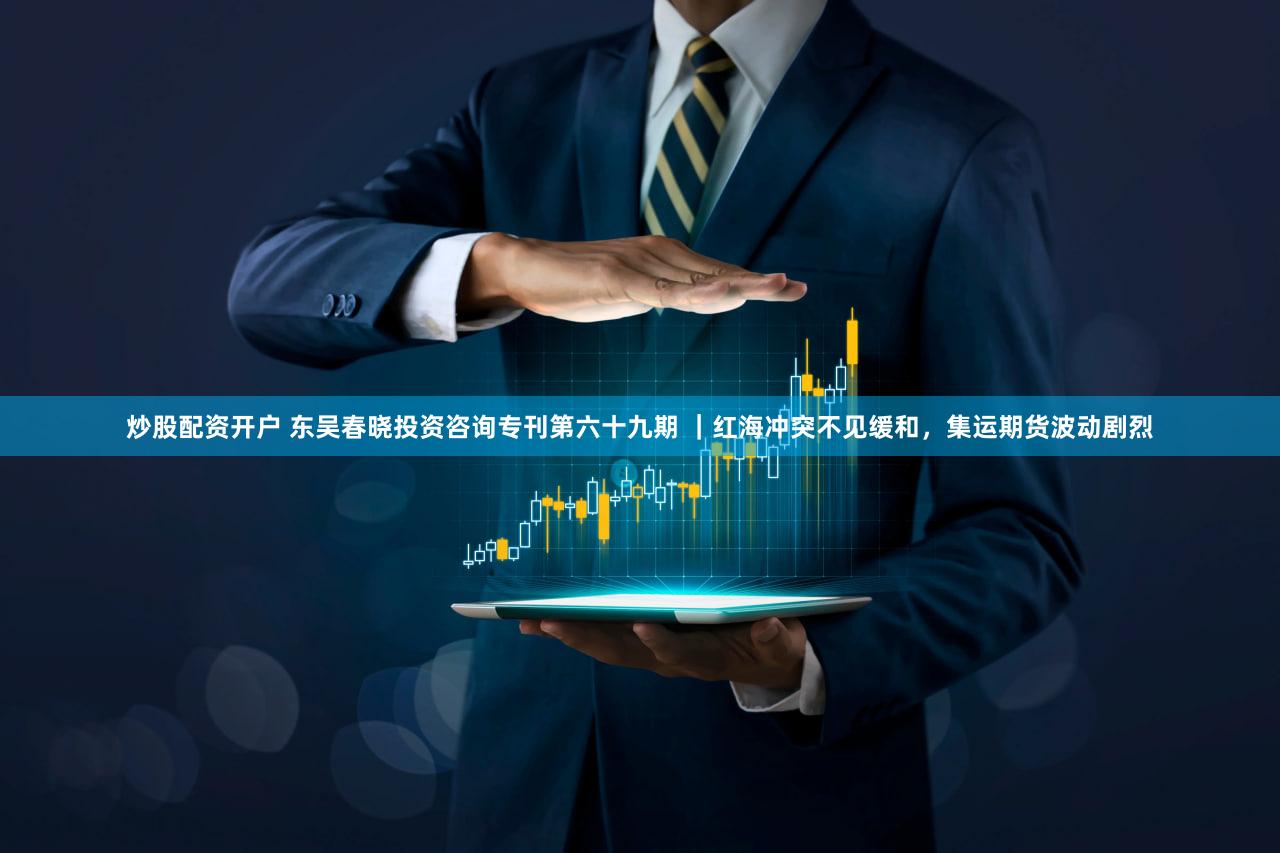 炒股配资开户 东吴春晓投资咨询专刊第六十九期 ｜红海冲突不见缓和，集运期货波动剧烈