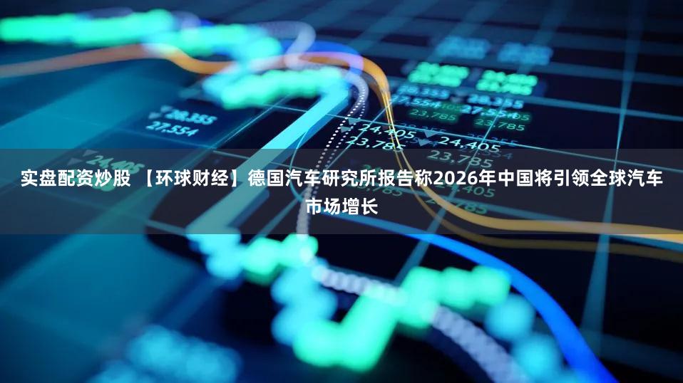 实盘配资炒股 【环球财经】德国汽车研究所报告称2026年中国将引领全球汽车市场增长