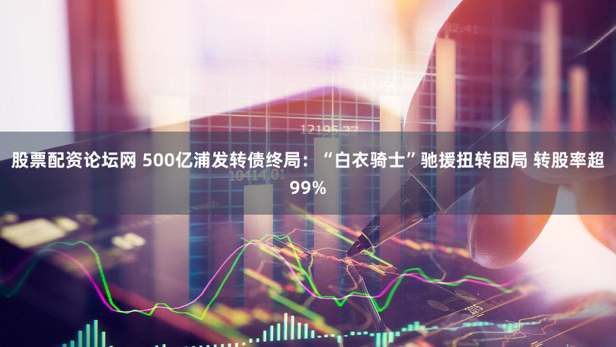 股票配资论坛网 500亿浦发转债终局：“白衣骑士”驰援扭转困局 转股率超99%