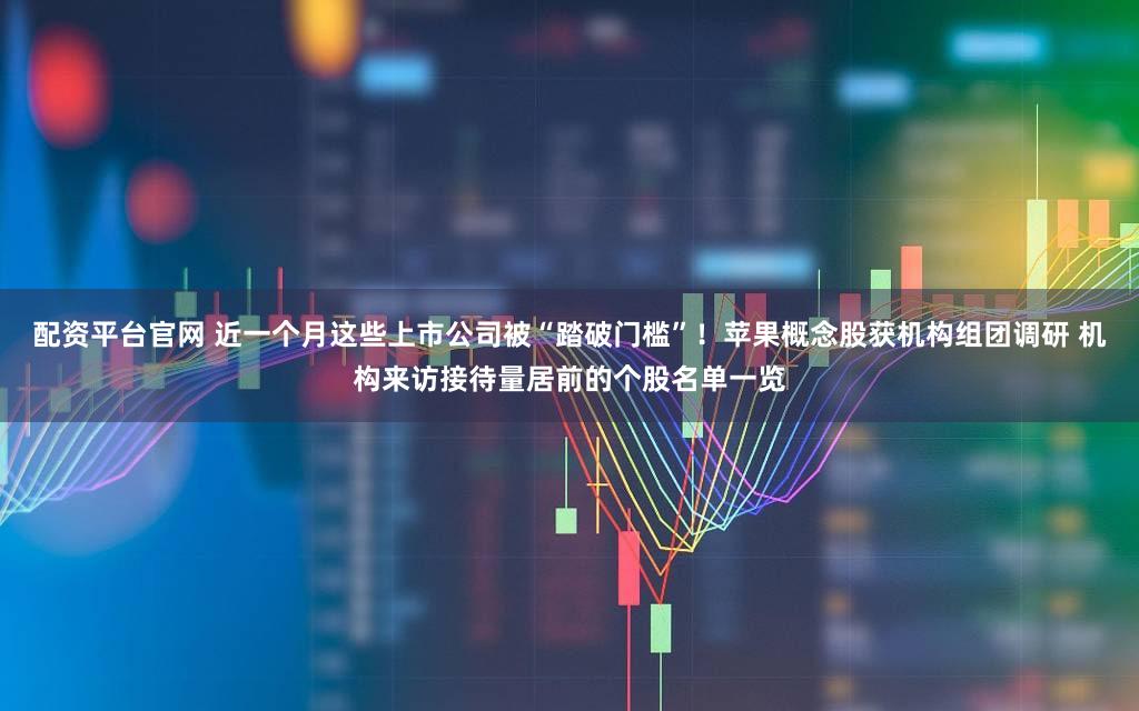 配资平台官网 近一个月这些上市公司被“踏破门槛”！苹果概念股获机构组团调研 机构来访接待量居前的个股名单一览