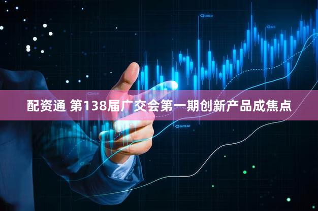 配资通 第138届广交会第一期创新产品成焦点