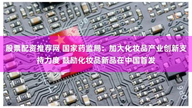 股票配资推荐网 国家药监局：加大化妆品产业创新支持力度 鼓励化妆品新品在中国首发