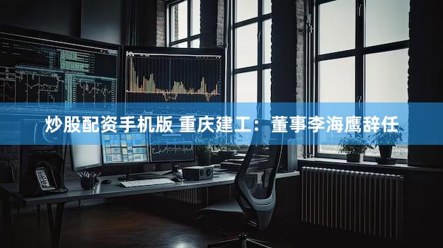 炒股配资手机版 重庆建工：董事李海鹰辞任